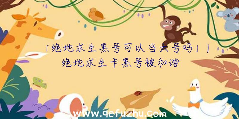 「绝地求生黑号可以当大号吗」|绝地求生卡黑号被和谐
